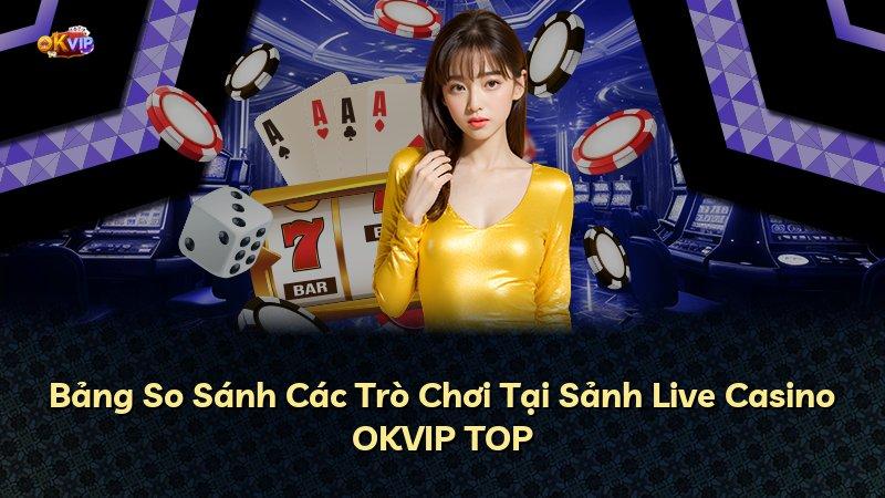 Bảng So Sánh Các Trò Chơi Tại Sảnh Live Casino OKVIP TOP